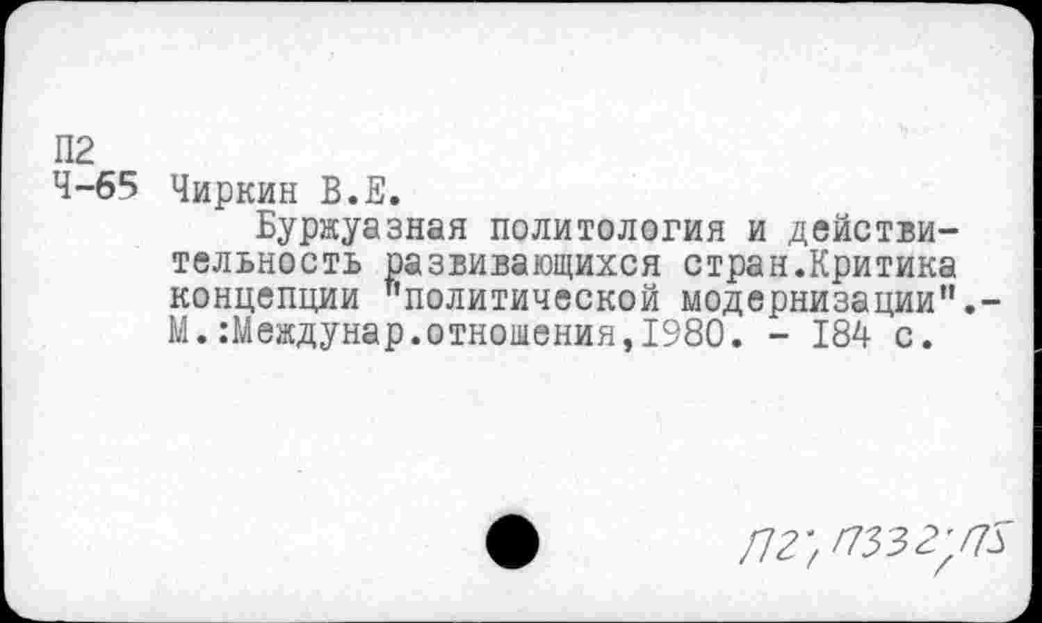 ﻿П2
4-65 Чиркин В.Е.
Буржуазная политология и действительность развивающихся стран.Критика концепции "политической модернизации".-М.Шеждунар.отношения,1980. - 184 с.
